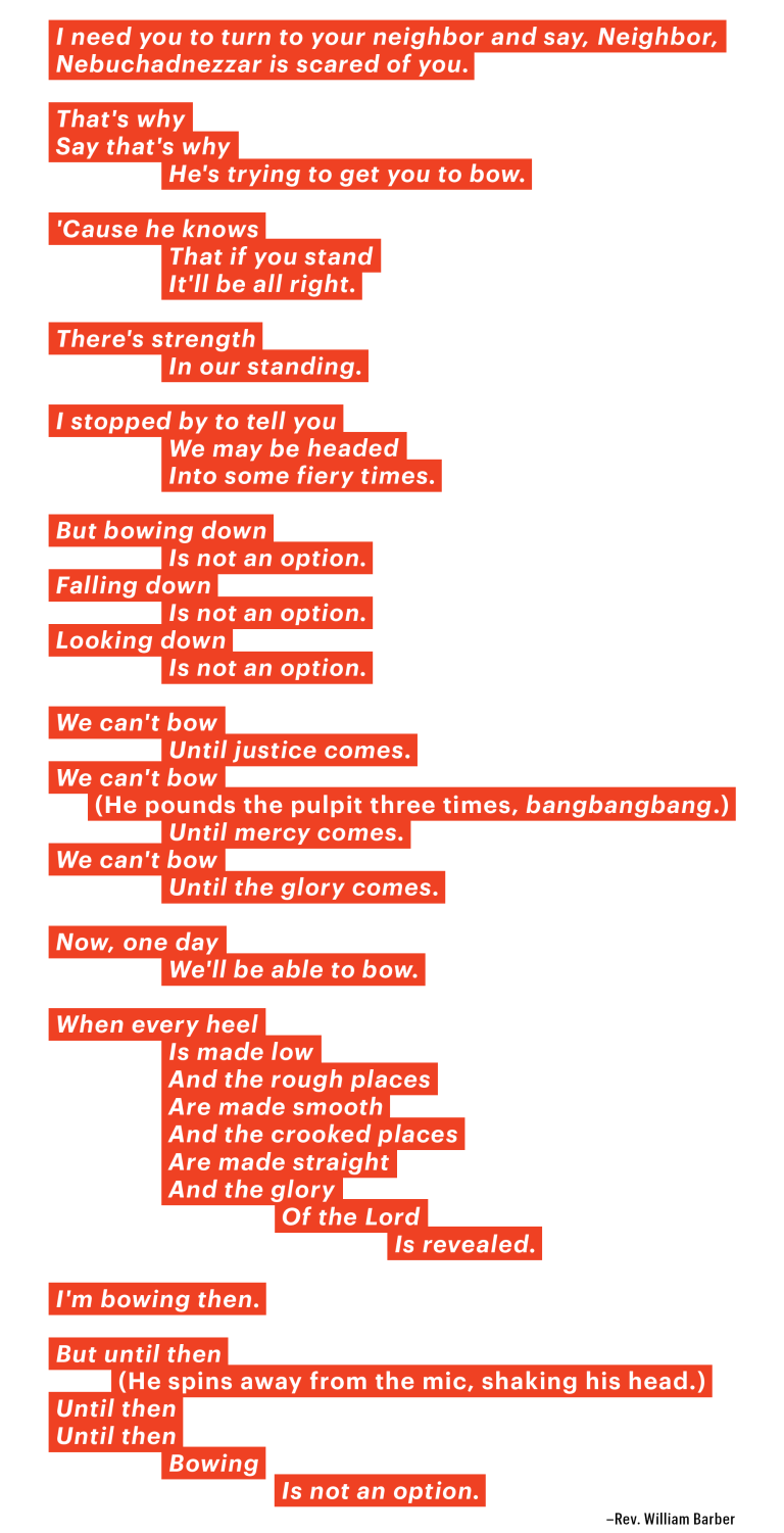 I need you to turn to your neighbor and say, Neighbor, Nebuchadnezzar is scared of you. That's why Say that's why He's trying to get you to bow. 'Cause he knows That if you stand It'll be all right. There's strength In our standing. I stopped by to tell you We may be headed Into some fiery times. But bowing down Is not an option. Falling down Is not an option. Looking down Is not an option. We can't bow Until justice comes. We can't bow (He pounds the pulpit three times, bangbangbang.) Until mercy comes. We can't bow Until the glory comes. Now, one day We'll be able to bow. When every heel Is made low And the rough places Are made smooth And the crooked places Are made straight And the glory Of the Lord Is revealed. I'm bowing then. But until then (He spins away from the mic, shaking his head.) Until then Until then Bowing Is not an option. Rev. William Barber
